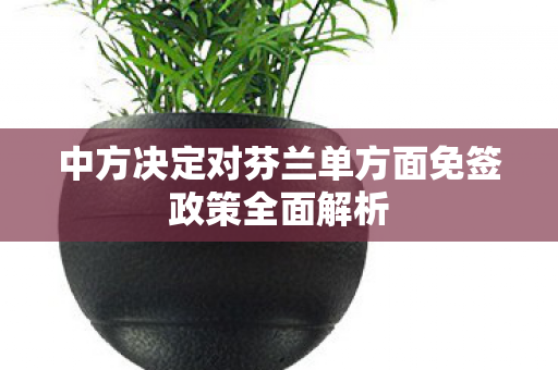 中方决定对芬兰单方面免签政策全面解析