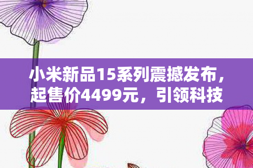 小米新品15系列震撼发布，起售价4499元，引领科技潮流的全新体验