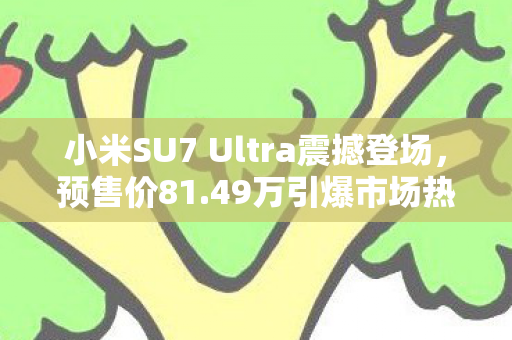 小米SU7 Ultra震撼登场，预售价81.49万引爆市场热潮！