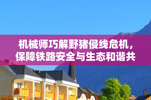 机械师巧解野猪侵线危机，保障铁路安全与生态和谐共存