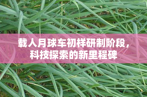 载人月球车初样研制阶段，科技探索的新里程碑