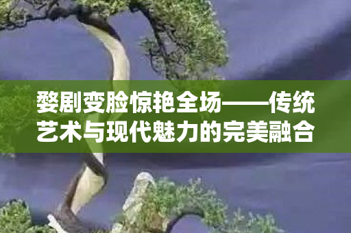 婺剧变脸惊艳全场——传统艺术与现代魅力的完美融合