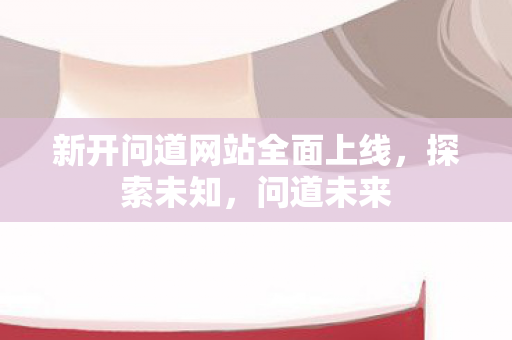 新开问道网站全面上线，探索未知，问道未来