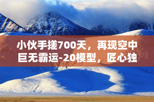 小伙手搓700天，再现空中巨无霸运-20模型，匠心独运，细节铸就辉煌