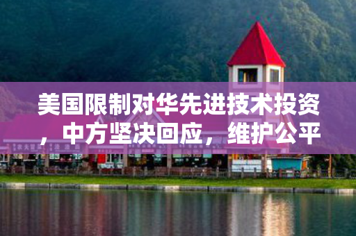 美国限制对华先进技术投资，中方坚决回应，维护公平竞争，促进共同发展