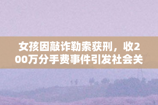 女孩因敲诈勒索获刑，收200万分手费事件引发社会关注