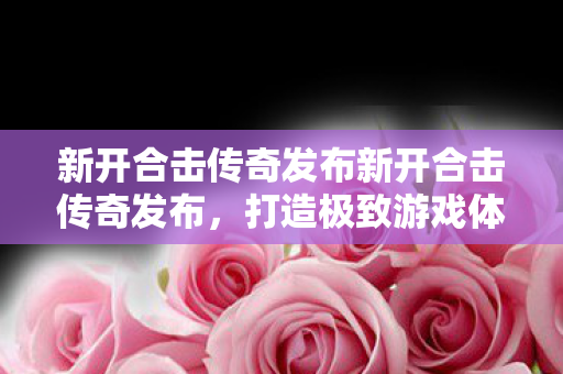 新开合击传奇发布新开合击传奇发布，打造极致游戏体验传奇世界私服网通线