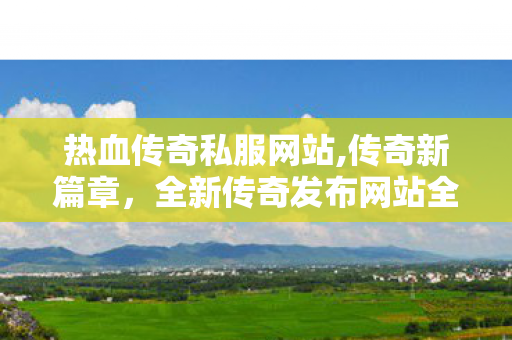 热血传奇私服网站,传奇新篇章，全新传奇发布网站全面上线——打造你的传奇游戏体验