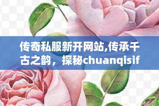 传奇私服新开网站,传承千古之韵，探秘chuanqisifu的魅力与内涵