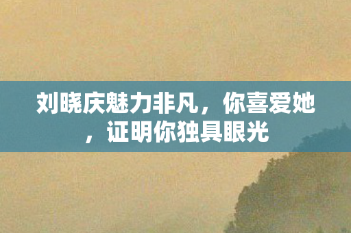 刘晓庆魅力非凡，你喜爱她，证明你独具眼光