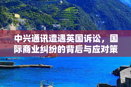 中兴通讯遭遇英国诉讼，国际商业纠纷的背后与应对策略