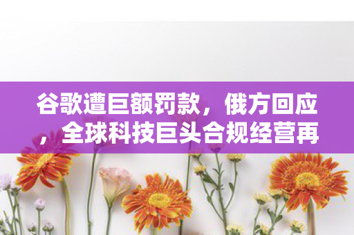 谷歌遭巨额罚款，俄方回应，全球科技巨头合规经营再引热议