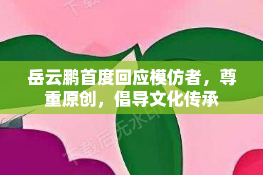 岳云鹏首度回应模仿者，尊重原创，倡导文化传承