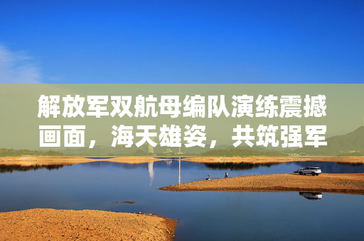 解放军双航母编队演练震撼画面，海天雄姿，共筑强军梦