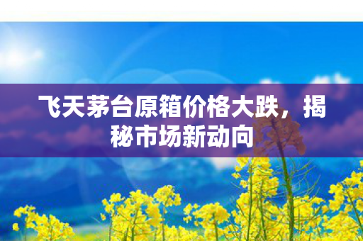 飞天茅台原箱价格大跌，揭秘市场新动向