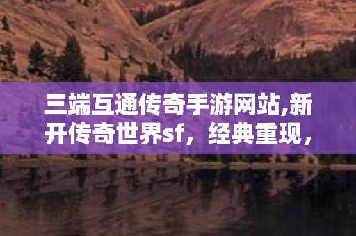 三端互通传奇手游网站,新开传奇世界sf，经典重现，热血传奇之旅