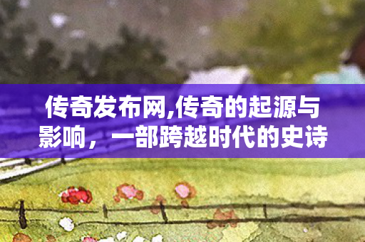 传奇发布网,传奇的起源与影响，一部跨越时代的史诗巨作