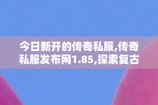 今日新开的传奇私服,传奇私服发布网1.85,探索复古传奇私服，重温经典，续写传奇