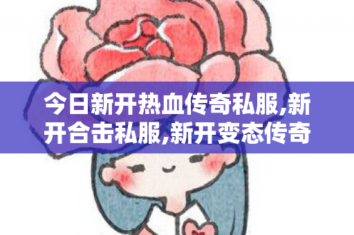 今日新开热血传奇私服,新开合击私服,新开变态传奇私服，全面解析与详细介绍