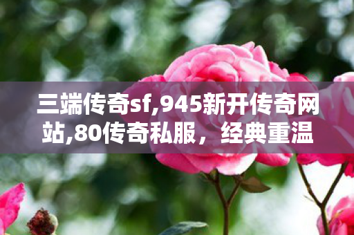 三端传奇sf,945新开传奇网站,80传奇私服，经典重温，热血重燃的传奇之旅