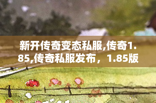 新开传奇变态私服,传奇1.85,传奇私服发布，1.85版本，重温经典，再战沙城