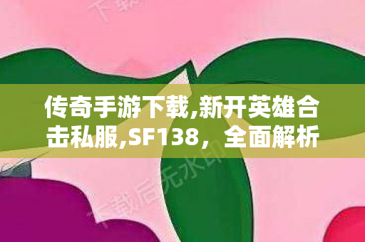 传奇手游下载,新开英雄合击私服,SF138，全面解析与实用指南