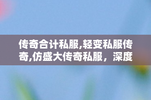 传奇合计私服,轻变私服传奇,仿盛大传奇私服，深度解析与全面指南