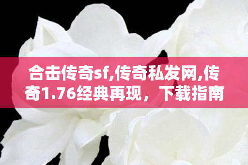 合击传奇sf,传奇私发网,传奇1.76经典再现，下载指南与全面解析