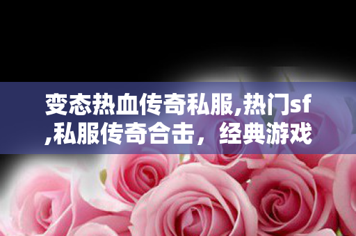 变态热血传奇私服,热门sf,私服传奇合击，经典游戏体验与社交互动的完美结合
