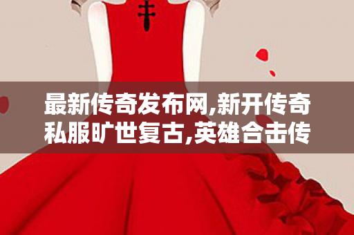 最新传奇发布网,新开传奇私服旷世复古,英雄合击传奇私服发布网，游戏私服安全与合规的探讨