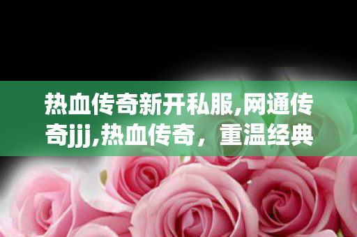 热血传奇新开私服,网通传奇jjj,热血传奇，重温经典网络游戏之旅