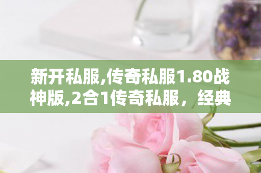 新开私服,传奇私服1.80战神版,2合1传奇私服，经典重现，热血再燃