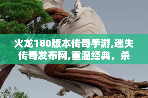 火龙180版本传奇手游,迷失传奇发布网,重温经典，杀戮传奇1.76怀旧版游戏攻略与深度解析
