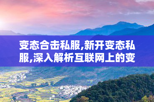 变态合击私服,新开变态私服,深入解析互联网上的变态网站，特点、危害及防范措施