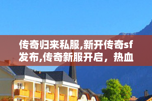 传奇归来私服,新开传奇sf发布,传奇新服开启，热血征战再启程——全新体验，传奇不灭！