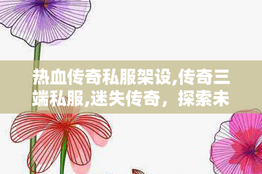 热血传奇私服架设,传奇三端私服,迷失传奇，探索未知世界的冒险之旅