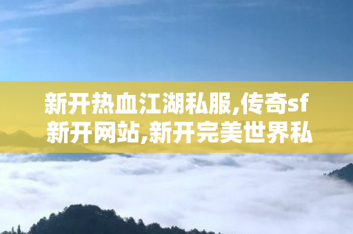 新开热血江湖私服,传奇sf 新开网站,新开完美世界私服，全面解析与注意事项