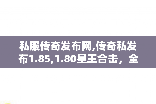 私服传奇发布网,传奇私发布1.85,1.80星王合击，全面解析与深度攻略