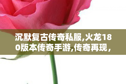 沉默复古传奇私服,火龙180版本传奇手游,传奇再现，我本沉默元素版传奇游戏深度解析