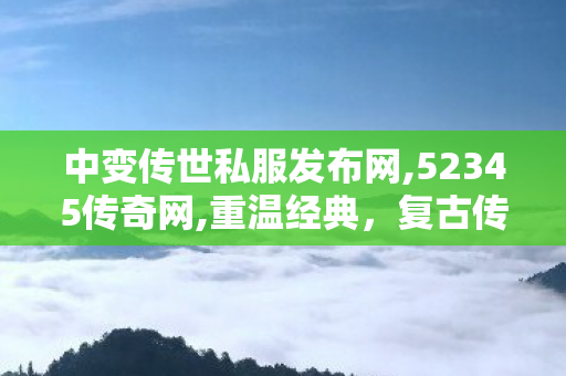 中变传世私服发布网,52345传奇网,重温经典，复古传奇1.76——永恒的传奇游戏回忆