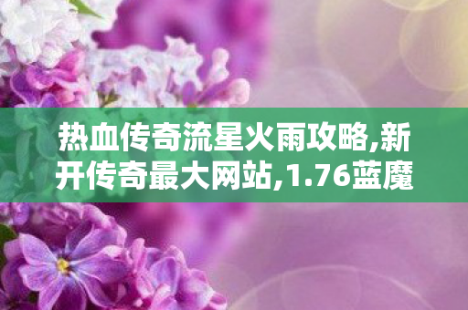 热血传奇流星火雨攻略,新开传奇最大网站,1.76蓝魔究级，深度解析与全面了解