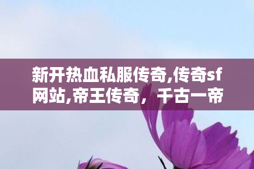 新开热血私服传奇,传奇sf网站,帝王传奇，千古一帝的荣耀与智慧