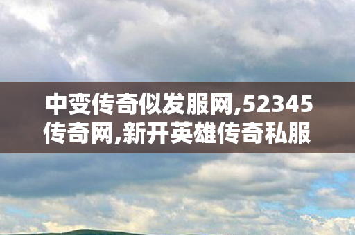 中变传奇似发服网,52345传奇网,新开英雄传奇私服介绍及全面解析