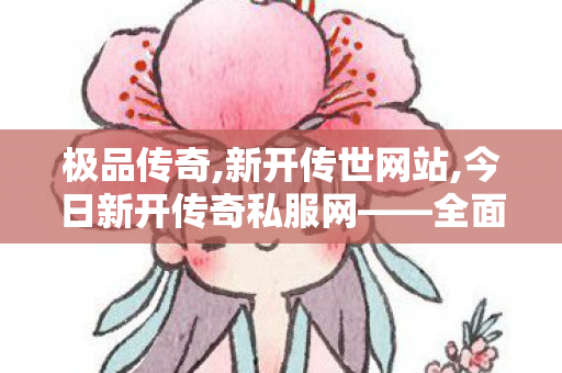 极品传奇,新开传世网站,今日新开传奇私服网——全面解析与详细介绍
