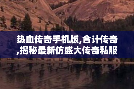 热血传奇手机版,合计传奇,揭秘最新仿盛大传奇私服，重温经典游戏体验