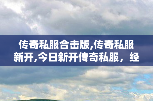 传奇私服合击版,传奇私服新开,今日新开传奇私服，经典再现，热血重燃！