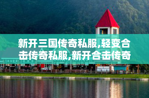 新开三国传奇私服,轻变合击传奇私服,新开合击传奇私服——全面解析与详细介绍
