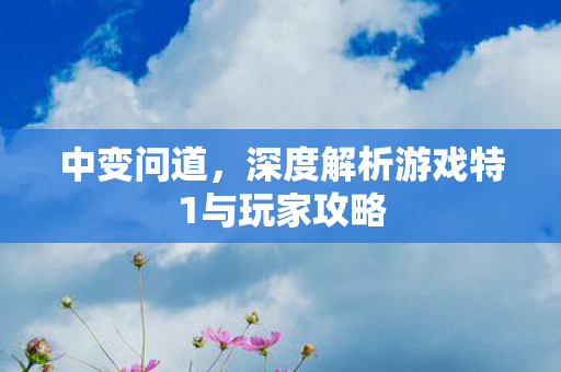 中变问道，深度解析游戏特1与玩家攻略