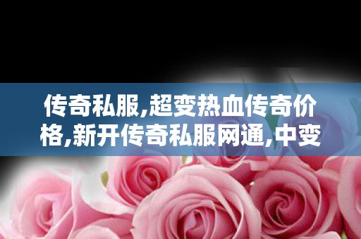 传奇私服,超变热血传奇价格,新开传奇私服网通,中变传世,新开传奇私服网通