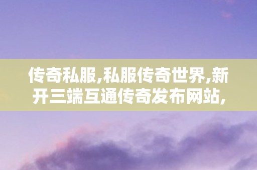 传奇私服,私服传奇世界,新开三端互通传奇发布网站,176传奇私服,新开三端互通传奇发布网站